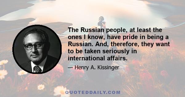 The Russian people, at least the ones I know, have pride in being a Russian. And, therefore, they want to be taken seriously in international affairs.