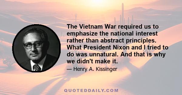 The Vietnam War required us to emphasize the national interest rather than abstract principles. What President Nixon and I tried to do was unnatural. And that is why we didn't make it.