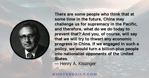 There are some people who think that at some time in the future, China may challenge us for supremacy in the Pacific, and therefore, what do we do today to prevent that? And you, of course, will say that we will try to