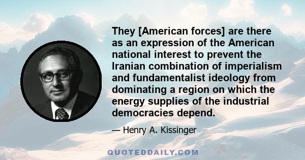 They [American forces] are there as an expression of the American national interest to prevent the Iranian combination of imperialism and fundamentalist ideology from dominating a region on which the energy supplies of