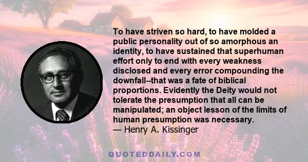 To have striven so hard, to have molded a public personality out of so amorphous an identity, to have sustained that superhuman effort only to end with every weakness disclosed and every error compounding the