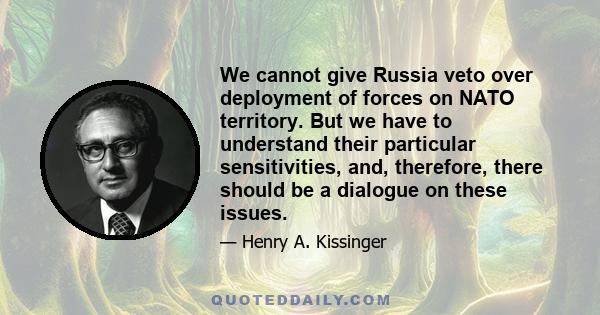 We cannot give Russia veto over deployment of forces on NATO territory. But we have to understand their particular sensitivities, and, therefore, there should be a dialogue on these issues.