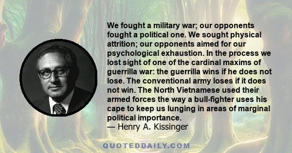 We fought a military war; our opponents fought a political one. We sought physical attrition; our opponents aimed for our psychological exhaustion. In the process we lost sight of one of the cardinal maxims of guerrilla 