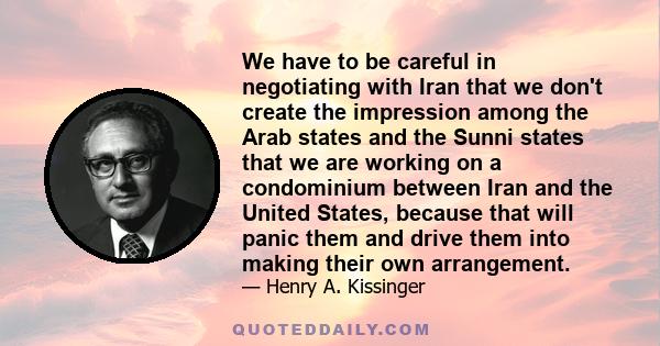 We have to be careful in negotiating with Iran that we don't create the impression among the Arab states and the Sunni states that we are working on a condominium between Iran and the United States, because that will