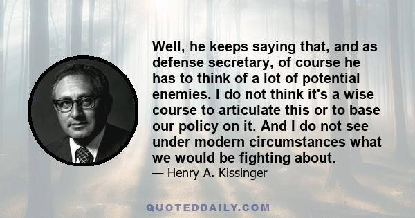 Well, he keeps saying that, and as defense secretary, of course he has to think of a lot of potential enemies. I do not think it's a wise course to articulate this or to base our policy on it. And I do not see under