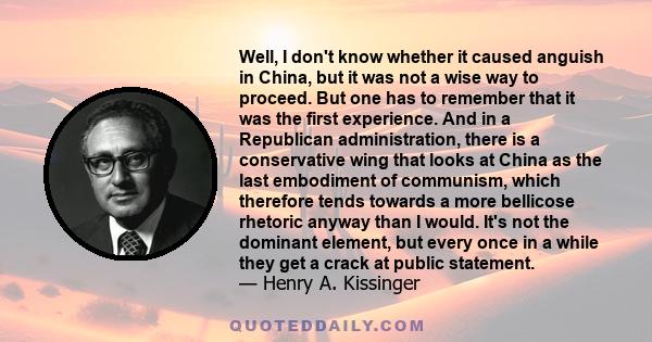 Well, I don't know whether it caused anguish in China, but it was not a wise way to proceed. But one has to remember that it was the first experience. And in a Republican administration, there is a conservative wing