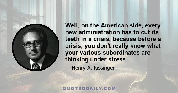 Well, on the American side, every new administration has to cut its teeth in a crisis, because before a crisis, you don't really know what your various subordinates are thinking under stress.