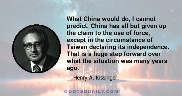 What China would do, I cannot predict. China has all but given up the claim to the use of force, except in the circumstance of Taiwan declaring its independence. That is a huge step forward over what the situation was