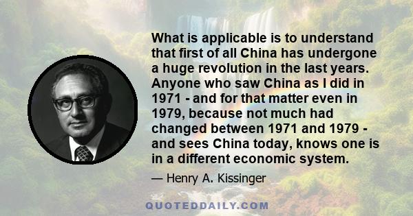 What is applicable is to understand that first of all China has undergone a huge revolution in the last years. Anyone who saw China as I did in 1971 - and for that matter even in 1979, because not much had changed