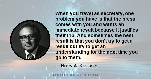 When you travel as secretary, one problem you have is that the press comes with you and wants an immediate result because it justifies their trip. And sometimes the best result is that you don't try to get a result but