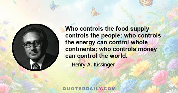 Who controls the food supply controls the people; who controls the energy can control whole continents; who controls money can control the world.