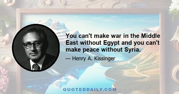 You can't make war in the Middle East without Egypt and you can't make peace without Syria.