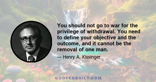 You should not go to war for the privilege of withdrawal. You need to define your objective and the outcome, and it cannot be the removal of one man.