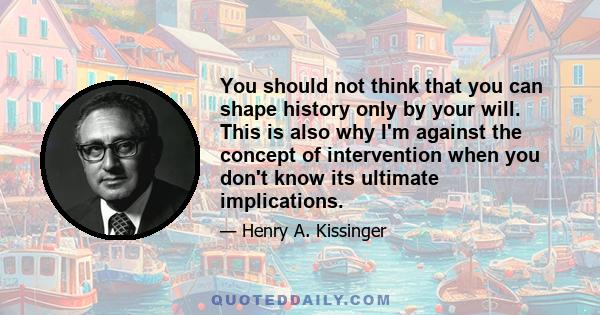 You should not think that you can shape history only by your will. This is also why I'm against the concept of intervention when you don't know its ultimate implications.