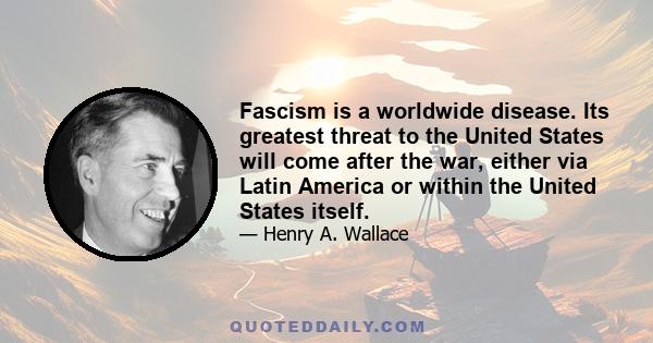 Fascism is a worldwide disease. Its greatest threat to the United States will come after the war, either via Latin America or within the United States itself.