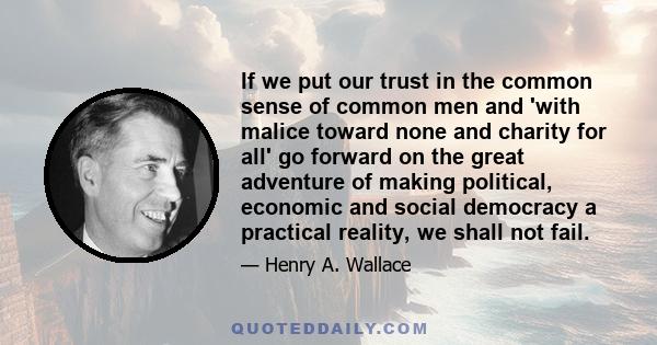 If we put our trust in the common sense of common men and 'with malice toward none and charity for all' go forward on the great adventure of making political, economic and social democracy a practical reality, we shall