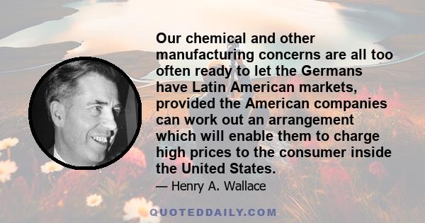 Our chemical and other manufacturing concerns are all too often ready to let the Germans have Latin American markets, provided the American companies can work out an arrangement which will enable them to charge high