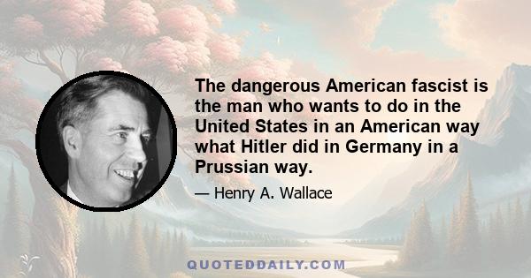 The dangerous American fascist is the man who wants to do in the United States in an American way what Hitler did in Germany in a Prussian way.