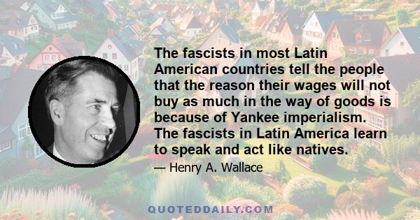 The fascists in most Latin American countries tell the people that the reason their wages will not buy as much in the way of goods is because of Yankee imperialism. The fascists in Latin America learn to speak and act