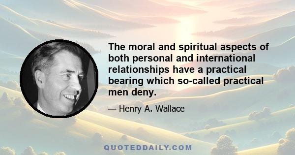 The moral and spiritual aspects of both personal and international relationships have a practical bearing which so-called practical men deny.