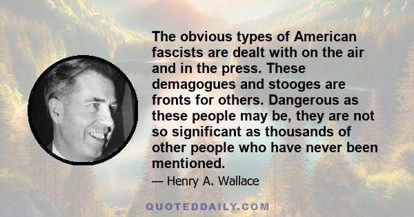 The obvious types of American fascists are dealt with on the air and in the press. These demagogues and stooges are fronts for others. Dangerous as these people may be, they are not so significant as thousands of other