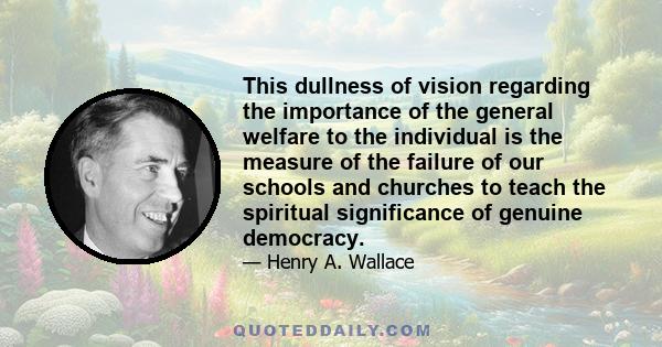 This dullness of vision regarding the importance of the general welfare to the individual is the measure of the failure of our schools and churches to teach the spiritual significance of genuine democracy.