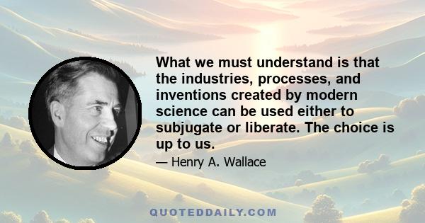 What we must understand is that the industries, processes, and inventions created by modern science can be used either to subjugate or liberate. The choice is up to us.