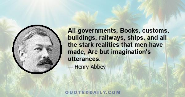 All governments, Books, customs, buildings, railways, ships, and all the stark realities that men have made, Are but imagination's utterances.