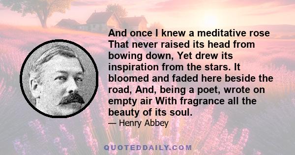 And once I knew a meditative rose That never raised its head from bowing down, Yet drew its inspiration from the stars. It bloomed and faded here beside the road, And, being a poet, wrote on empty air With fragrance all 