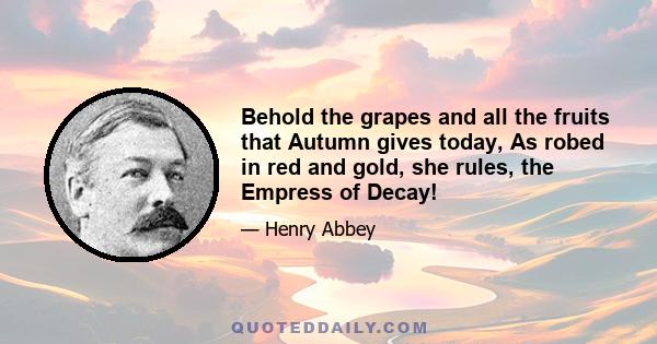 Behold the grapes and all the fruits that Autumn gives today, As robed in red and gold, she rules, the Empress of Decay!