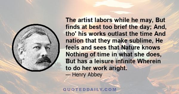 The artist labors while he may, But finds at best too brief the day; And, tho' his works outlast the time And nation that they make sublime, He feels and sees that Nature knows Nothing of time in what she does, But has