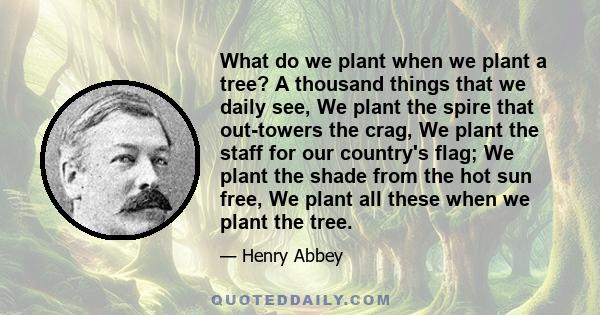 What do we plant when we plant a tree? A thousand things that we daily see, We plant the spire that out-towers the crag, We plant the staff for our country's flag; We plant the shade from the hot sun free, We plant all