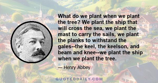 What do we plant when we plant the tree? We plant the ship that will cross the sea, we plant the mast to carry the sails, we plant the planks to withstand the gales--the keel, the keelson, and beam and knee--we plant