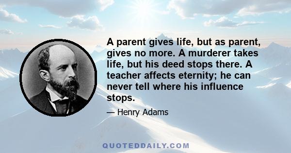 A parent gives life, but as parent, gives no more. A murderer takes life, but his deed stops there. A teacher affects eternity; he can never tell where his influence stops.