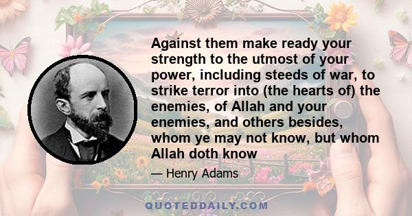 Against them make ready your strength to the utmost of your power, including steeds of war, to strike terror into (the hearts of) the enemies, of Allah and your enemies, and others besides, whom ye may not know, but