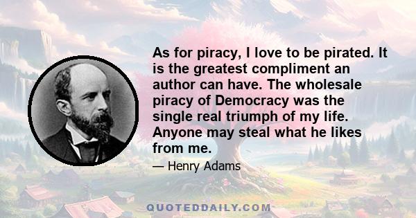 As for piracy, I love to be pirated. It is the greatest compliment an author can have. The wholesale piracy of Democracy was the single real triumph of my life. Anyone may steal what he likes from me.