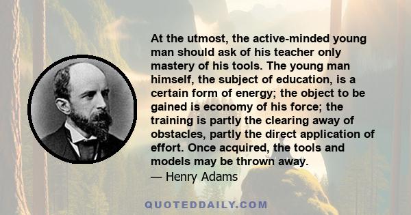 At the utmost, the active-minded young man should ask of his teacher only mastery of his tools. The young man himself, the subject of education, is a certain form of energy; the object to be gained is economy of his