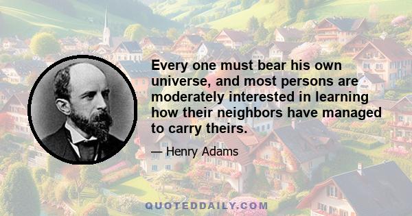 Every one must bear his own universe, and most persons are moderately interested in learning how their neighbors have managed to carry theirs.