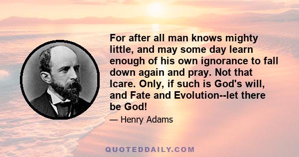 For after all man knows mighty little, and may some day learn enough of his own ignorance to fall down again and pray. Not that Icare. Only, if such is God's will, and Fate and Evolution--let there be God!