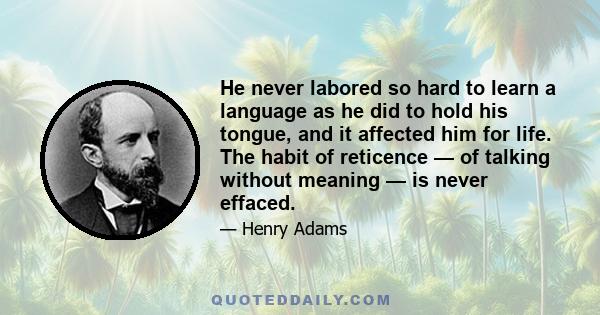 He never labored so hard to learn a language as he did to hold his tongue, and it affected him for life. The habit of reticence — of talking without meaning — is never effaced.