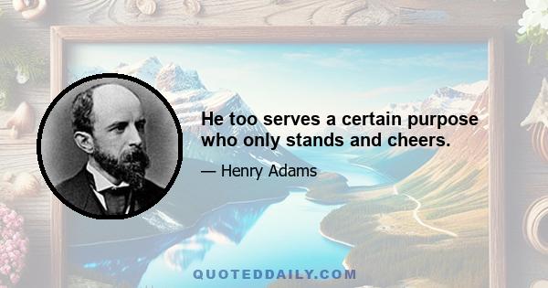 He too serves a certain purpose who only stands and cheers.