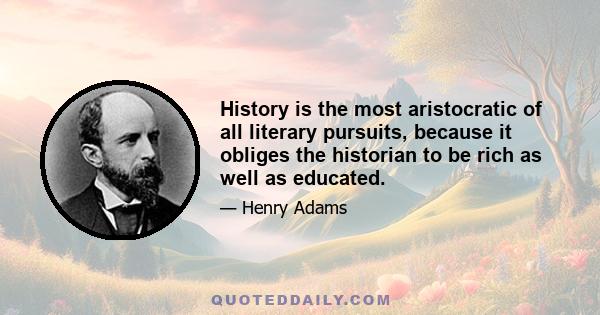 History is the most aristocratic of all literary pursuits, because it obliges the historian to be rich as well as educated.