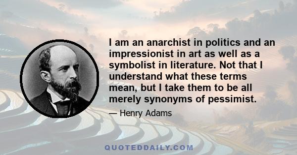 I am an anarchist in politics and an impressionist in art as well as a symbolist in literature. Not that I understand what these terms mean, but I take them to be all merely synonyms of pessimist.