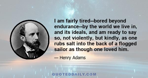 I am fairly tired--bored beyond endurance--by the world we live in, and its ideals, and am ready to say so, not violently, but kindly, as one rubs salt into the back of a flogged sailor as though one loved him.