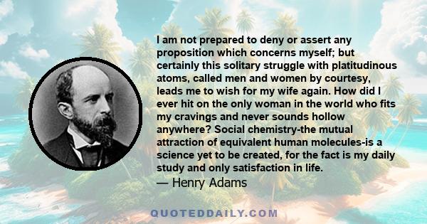 I am not prepared to deny or assert any proposition which concerns myself; but certainly this solitary struggle with platitudinous atoms, called men and women by courtesy, leads me to wish for my wife again. How did I