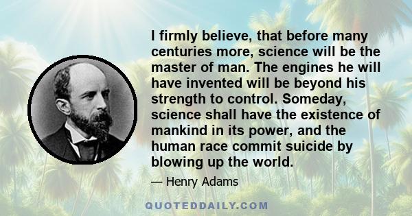 I firmly believe, that before many centuries more, science will be the master of man. The engines he will have invented will be beyond his strength to control. Someday, science shall have the existence of mankind in its 