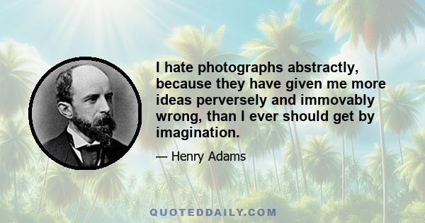 I hate photographs abstractly, because they have given me more ideas perversely and immovably wrong, than I ever should get by imagination.