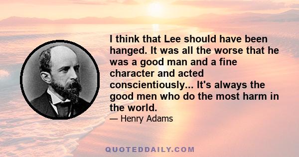 I think that Lee should have been hanged. It was all the worse that he was a good man and a fine character and acted conscientiously... It's always the good men who do the most harm in the world.