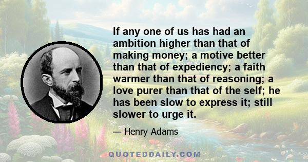 If any one of us has had an ambition higher than that of making money; a motive better than that of expediency; a faith warmer than that of reasoning; a love purer than that of the self; he has been slow to express it;