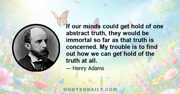 If our minds could get hold of one abstract truth, they would be immortal so far as that truth is concerned. My trouble is to find out how we can get hold of the truth at all.